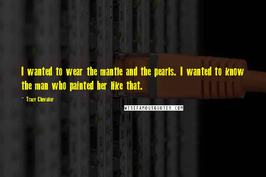 Tracy Chevalier Quotes: I wanted to wear the mantle and the pearls. I wanted to know the man who painted her like that.