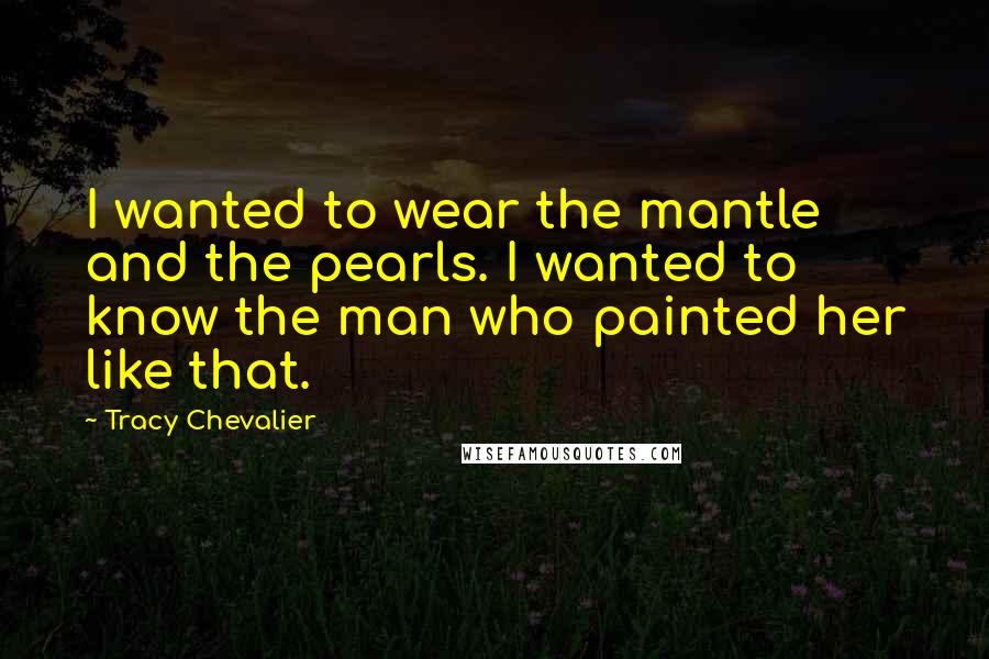 Tracy Chevalier Quotes: I wanted to wear the mantle and the pearls. I wanted to know the man who painted her like that.