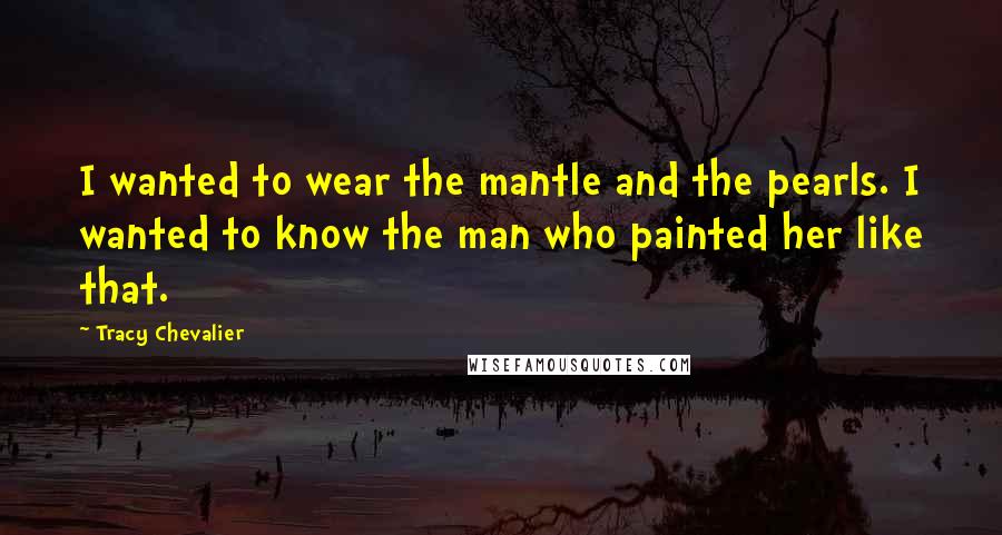 Tracy Chevalier Quotes: I wanted to wear the mantle and the pearls. I wanted to know the man who painted her like that.