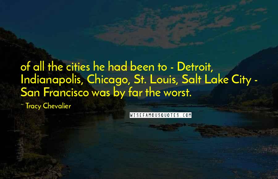 Tracy Chevalier Quotes: of all the cities he had been to - Detroit, Indianapolis, Chicago, St. Louis, Salt Lake City - San Francisco was by far the worst.