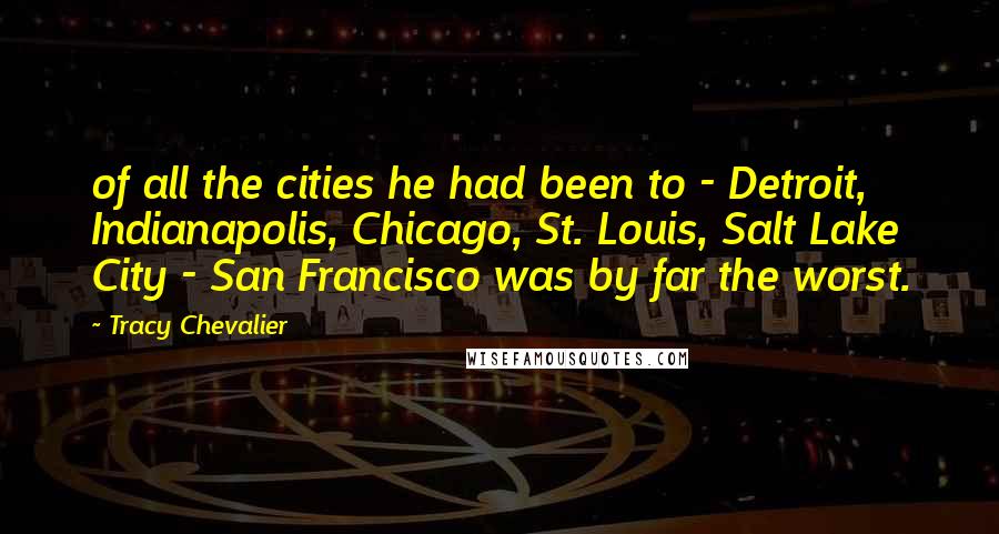 Tracy Chevalier Quotes: of all the cities he had been to - Detroit, Indianapolis, Chicago, St. Louis, Salt Lake City - San Francisco was by far the worst.