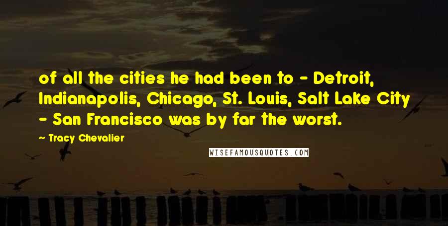 Tracy Chevalier Quotes: of all the cities he had been to - Detroit, Indianapolis, Chicago, St. Louis, Salt Lake City - San Francisco was by far the worst.