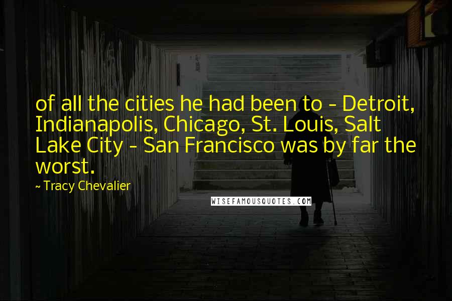 Tracy Chevalier Quotes: of all the cities he had been to - Detroit, Indianapolis, Chicago, St. Louis, Salt Lake City - San Francisco was by far the worst.