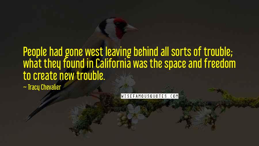 Tracy Chevalier Quotes: People had gone west leaving behind all sorts of trouble; what they found in California was the space and freedom to create new trouble.