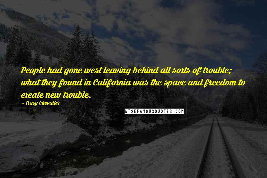 Tracy Chevalier Quotes: People had gone west leaving behind all sorts of trouble; what they found in California was the space and freedom to create new trouble.