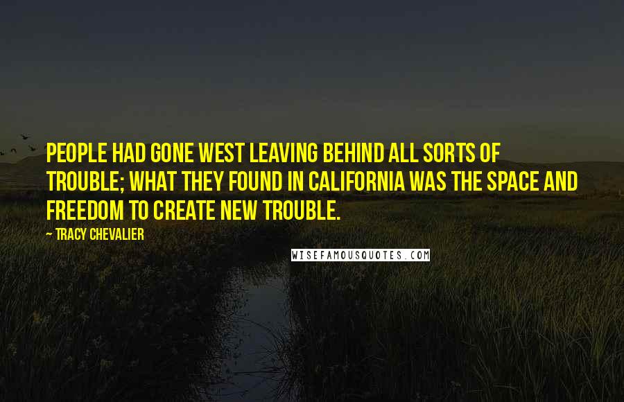 Tracy Chevalier Quotes: People had gone west leaving behind all sorts of trouble; what they found in California was the space and freedom to create new trouble.