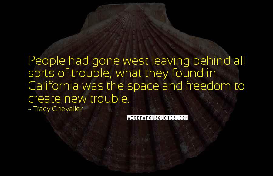 Tracy Chevalier Quotes: People had gone west leaving behind all sorts of trouble; what they found in California was the space and freedom to create new trouble.