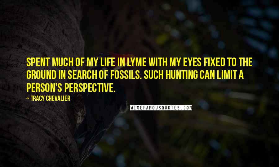 Tracy Chevalier Quotes: Spent much of my life in Lyme with my eyes fixed to the ground in search of fossils. Such hunting can limit a person's perspective.