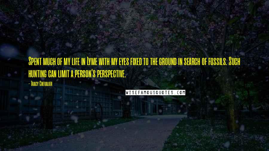 Tracy Chevalier Quotes: Spent much of my life in Lyme with my eyes fixed to the ground in search of fossils. Such hunting can limit a person's perspective.