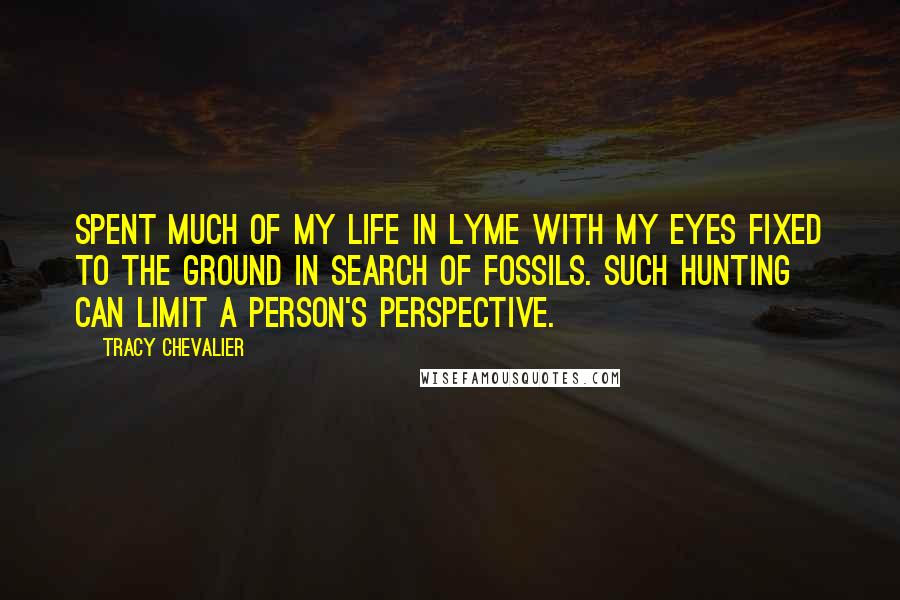 Tracy Chevalier Quotes: Spent much of my life in Lyme with my eyes fixed to the ground in search of fossils. Such hunting can limit a person's perspective.