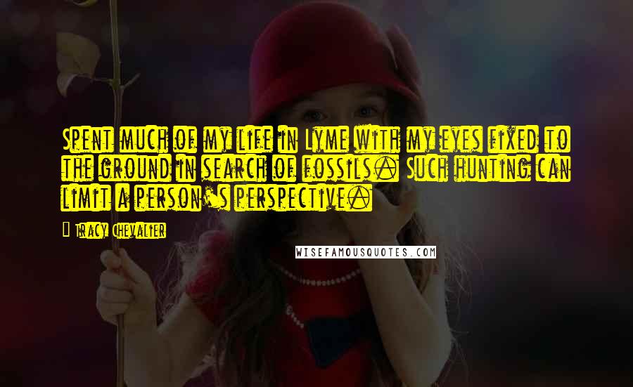 Tracy Chevalier Quotes: Spent much of my life in Lyme with my eyes fixed to the ground in search of fossils. Such hunting can limit a person's perspective.