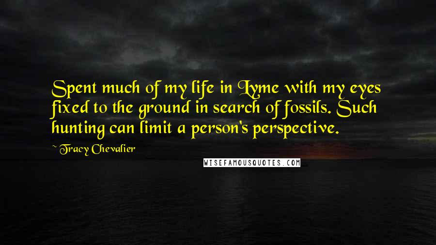 Tracy Chevalier Quotes: Spent much of my life in Lyme with my eyes fixed to the ground in search of fossils. Such hunting can limit a person's perspective.