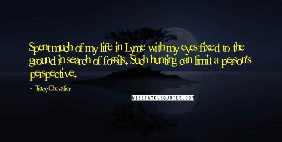 Tracy Chevalier Quotes: Spent much of my life in Lyme with my eyes fixed to the ground in search of fossils. Such hunting can limit a person's perspective.