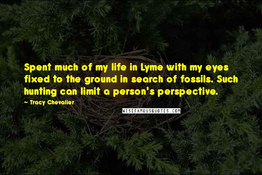 Tracy Chevalier Quotes: Spent much of my life in Lyme with my eyes fixed to the ground in search of fossils. Such hunting can limit a person's perspective.