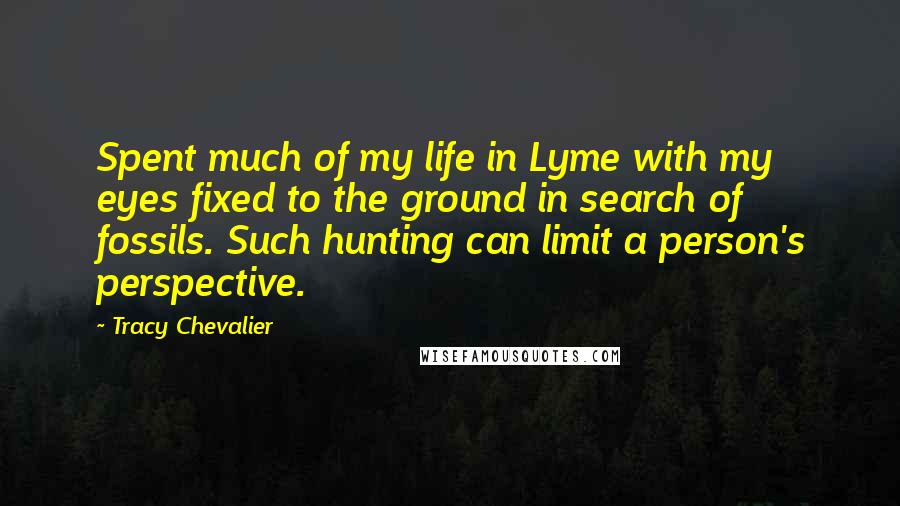 Tracy Chevalier Quotes: Spent much of my life in Lyme with my eyes fixed to the ground in search of fossils. Such hunting can limit a person's perspective.