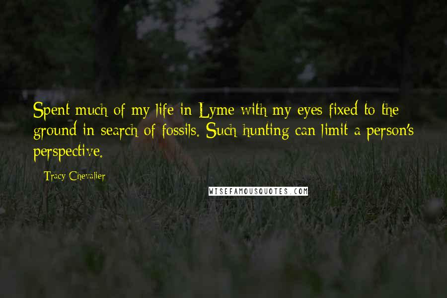 Tracy Chevalier Quotes: Spent much of my life in Lyme with my eyes fixed to the ground in search of fossils. Such hunting can limit a person's perspective.