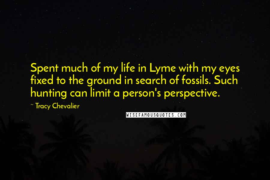 Tracy Chevalier Quotes: Spent much of my life in Lyme with my eyes fixed to the ground in search of fossils. Such hunting can limit a person's perspective.