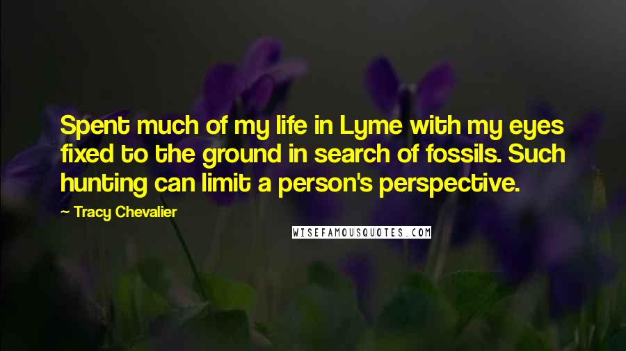 Tracy Chevalier Quotes: Spent much of my life in Lyme with my eyes fixed to the ground in search of fossils. Such hunting can limit a person's perspective.