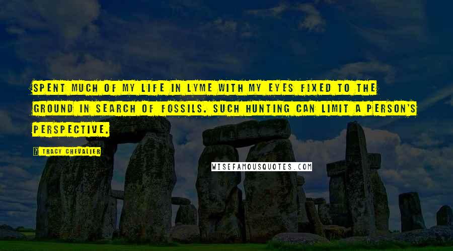 Tracy Chevalier Quotes: Spent much of my life in Lyme with my eyes fixed to the ground in search of fossils. Such hunting can limit a person's perspective.