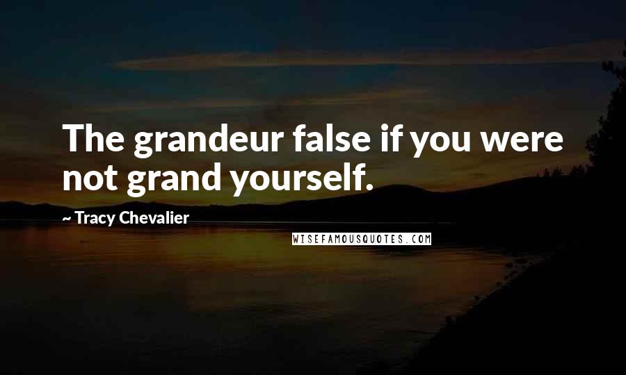 Tracy Chevalier Quotes: The grandeur false if you were not grand yourself.