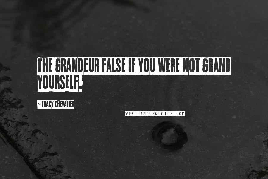 Tracy Chevalier Quotes: The grandeur false if you were not grand yourself.