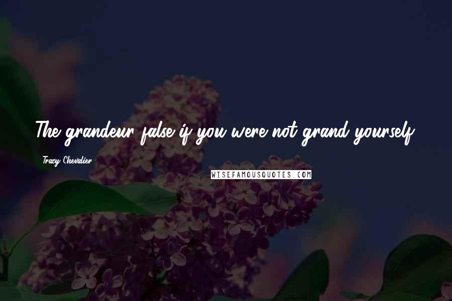 Tracy Chevalier Quotes: The grandeur false if you were not grand yourself.