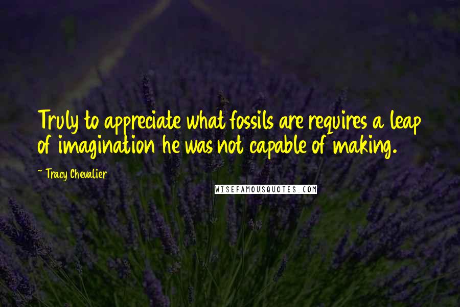 Tracy Chevalier Quotes: Truly to appreciate what fossils are requires a leap of imagination he was not capable of making.