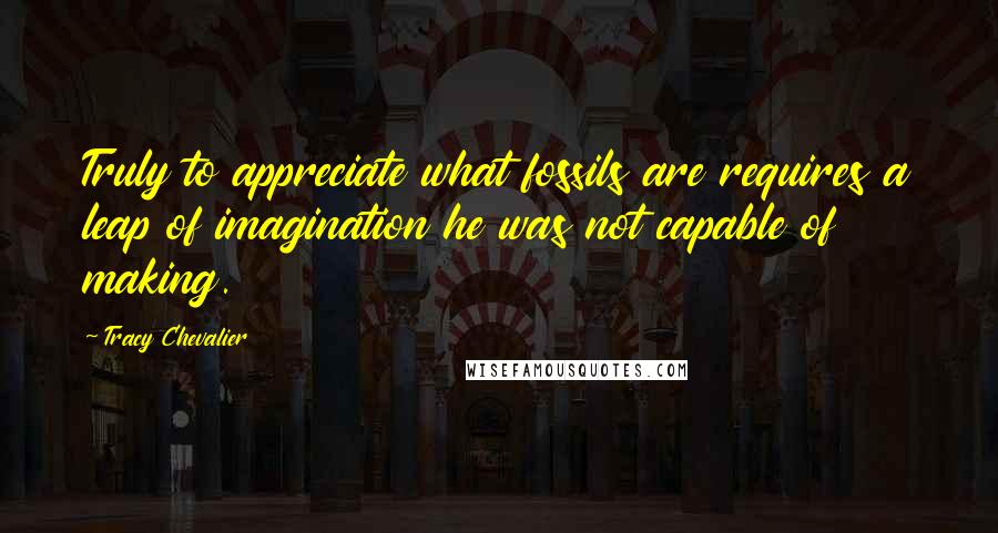 Tracy Chevalier Quotes: Truly to appreciate what fossils are requires a leap of imagination he was not capable of making.