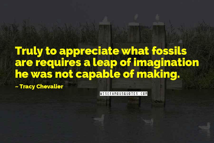 Tracy Chevalier Quotes: Truly to appreciate what fossils are requires a leap of imagination he was not capable of making.