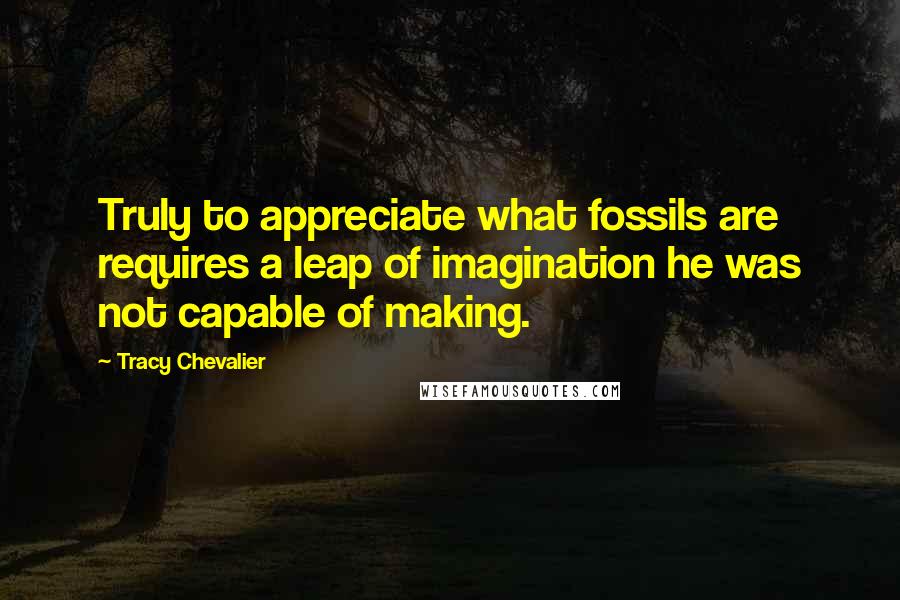 Tracy Chevalier Quotes: Truly to appreciate what fossils are requires a leap of imagination he was not capable of making.