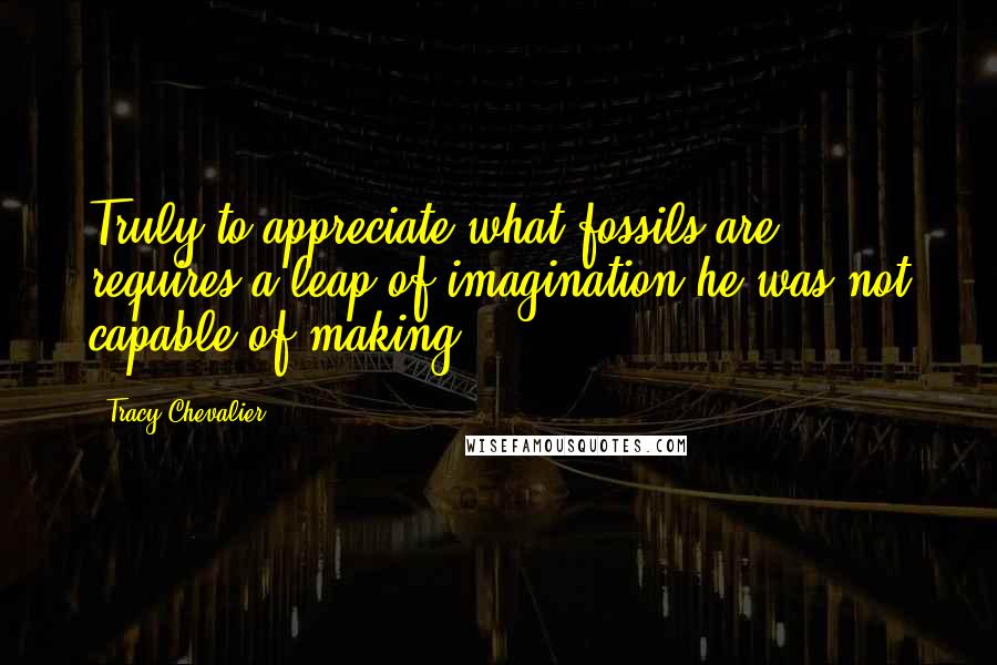 Tracy Chevalier Quotes: Truly to appreciate what fossils are requires a leap of imagination he was not capable of making.