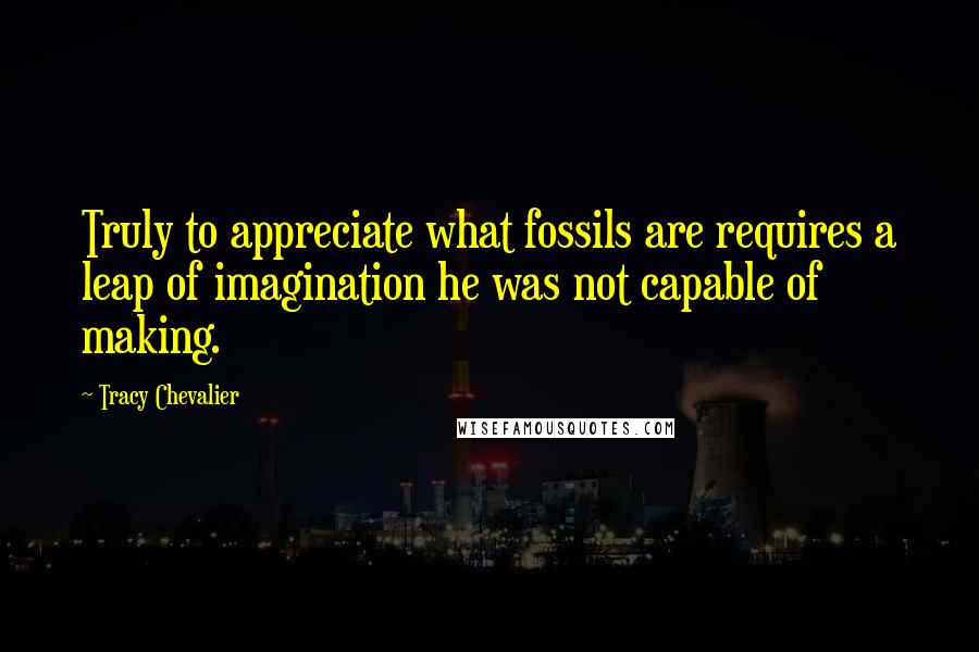 Tracy Chevalier Quotes: Truly to appreciate what fossils are requires a leap of imagination he was not capable of making.