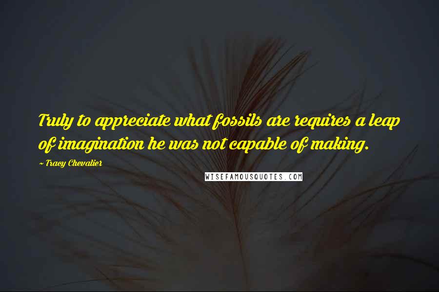 Tracy Chevalier Quotes: Truly to appreciate what fossils are requires a leap of imagination he was not capable of making.