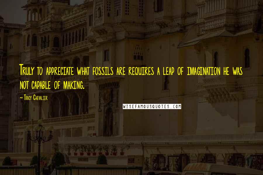 Tracy Chevalier Quotes: Truly to appreciate what fossils are requires a leap of imagination he was not capable of making.