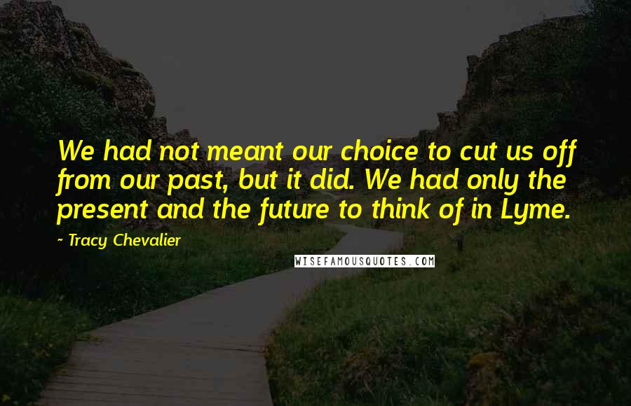 Tracy Chevalier Quotes: We had not meant our choice to cut us off from our past, but it did. We had only the present and the future to think of in Lyme.