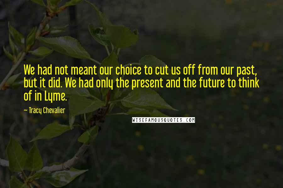 Tracy Chevalier Quotes: We had not meant our choice to cut us off from our past, but it did. We had only the present and the future to think of in Lyme.