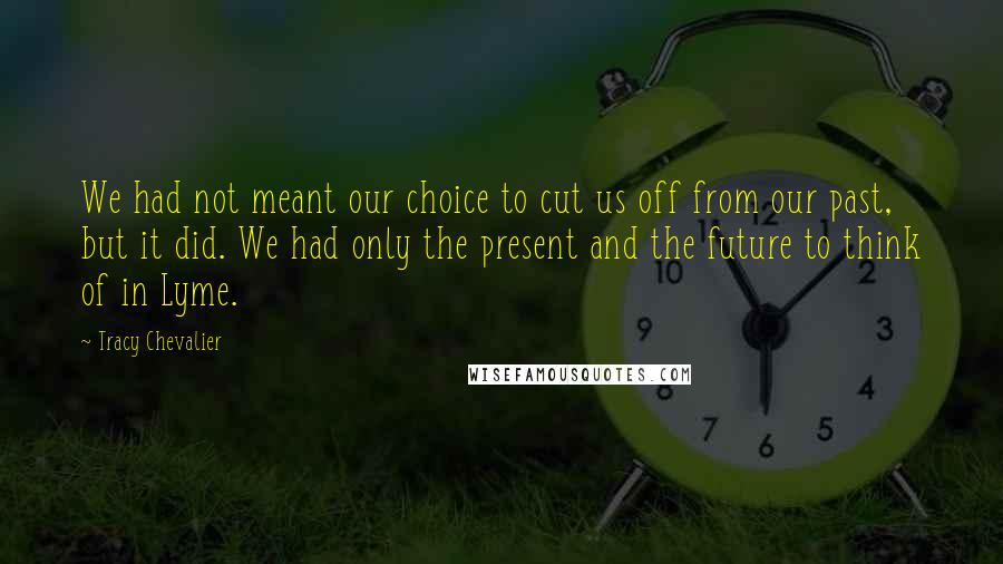 Tracy Chevalier Quotes: We had not meant our choice to cut us off from our past, but it did. We had only the present and the future to think of in Lyme.