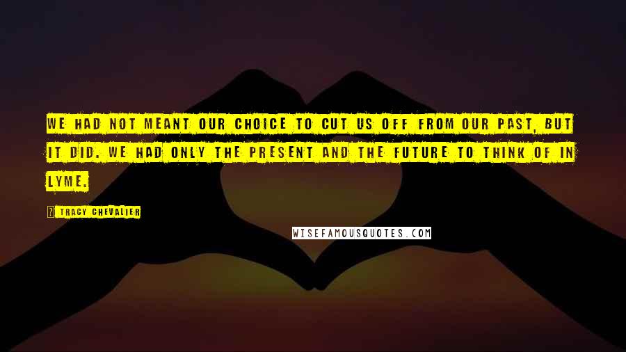 Tracy Chevalier Quotes: We had not meant our choice to cut us off from our past, but it did. We had only the present and the future to think of in Lyme.