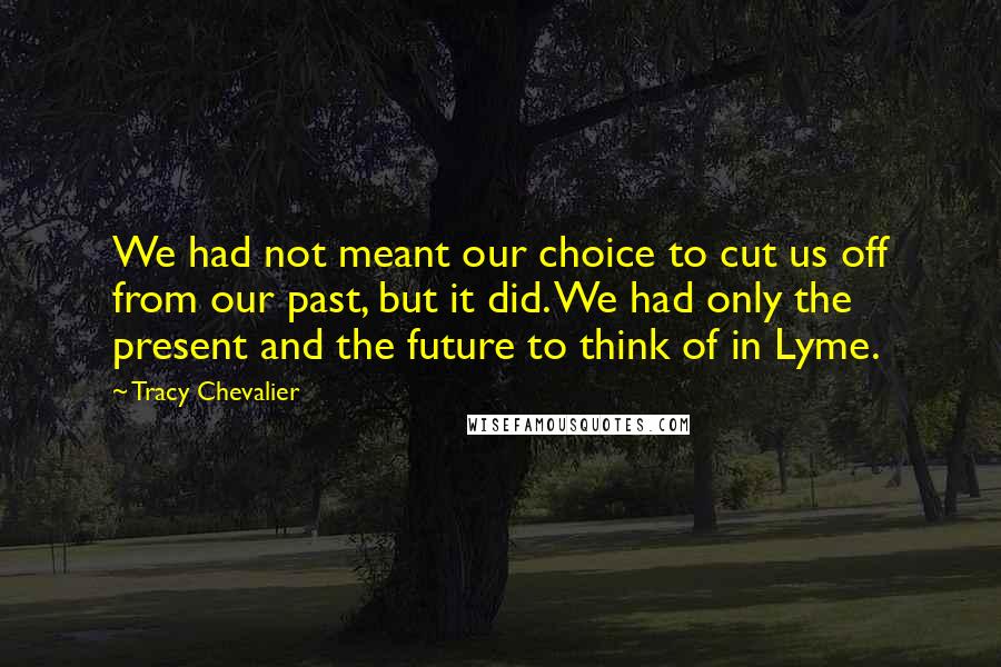 Tracy Chevalier Quotes: We had not meant our choice to cut us off from our past, but it did. We had only the present and the future to think of in Lyme.