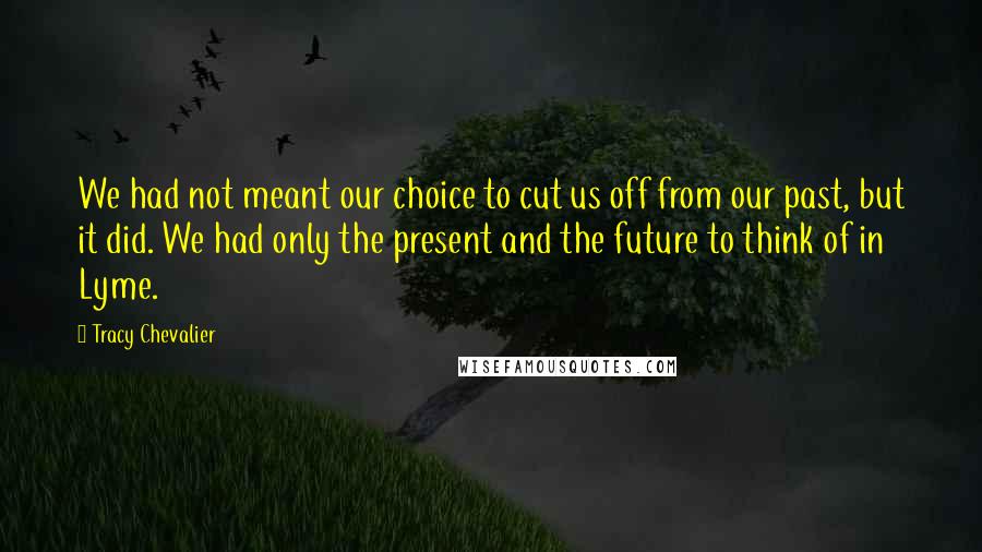 Tracy Chevalier Quotes: We had not meant our choice to cut us off from our past, but it did. We had only the present and the future to think of in Lyme.