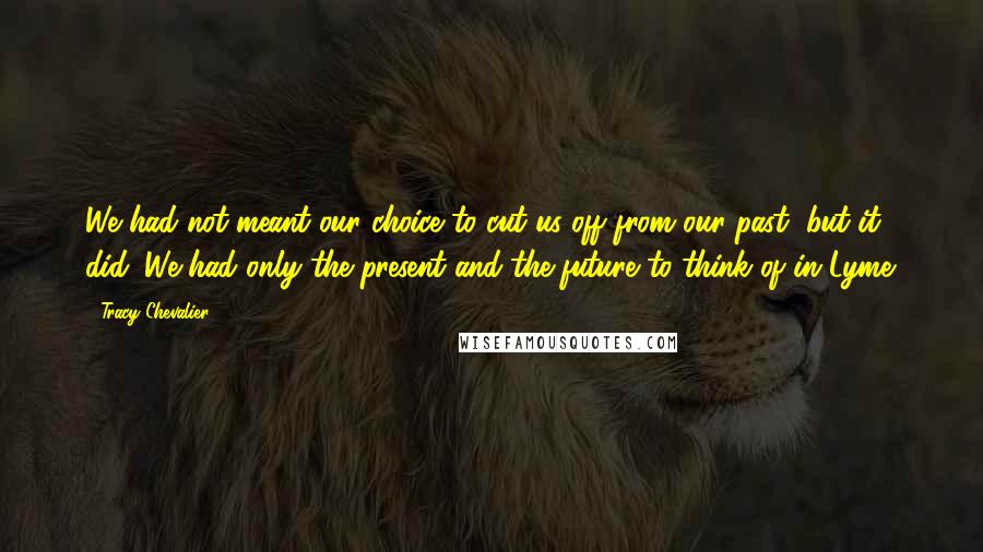 Tracy Chevalier Quotes: We had not meant our choice to cut us off from our past, but it did. We had only the present and the future to think of in Lyme.