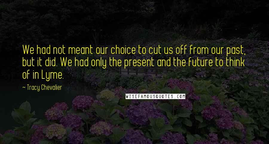 Tracy Chevalier Quotes: We had not meant our choice to cut us off from our past, but it did. We had only the present and the future to think of in Lyme.