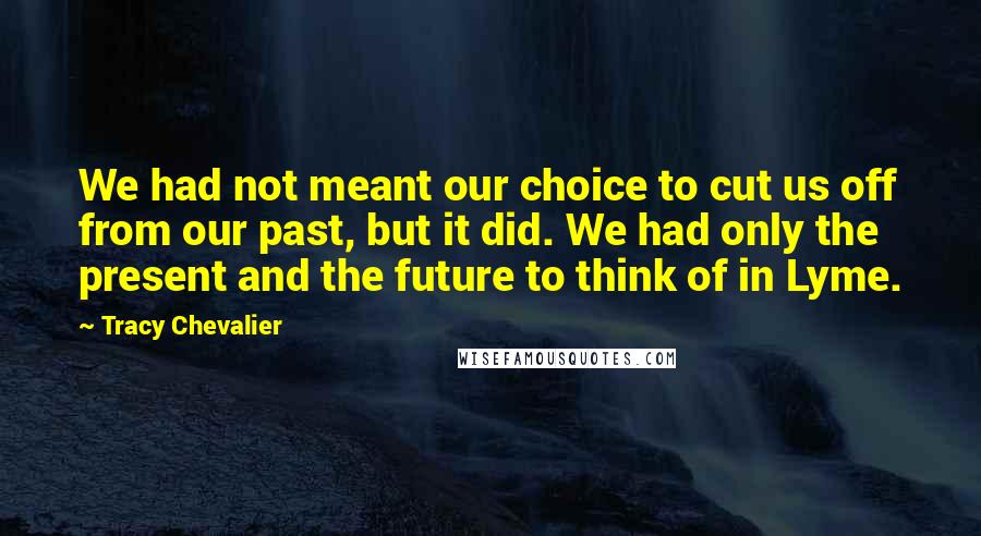 Tracy Chevalier Quotes: We had not meant our choice to cut us off from our past, but it did. We had only the present and the future to think of in Lyme.