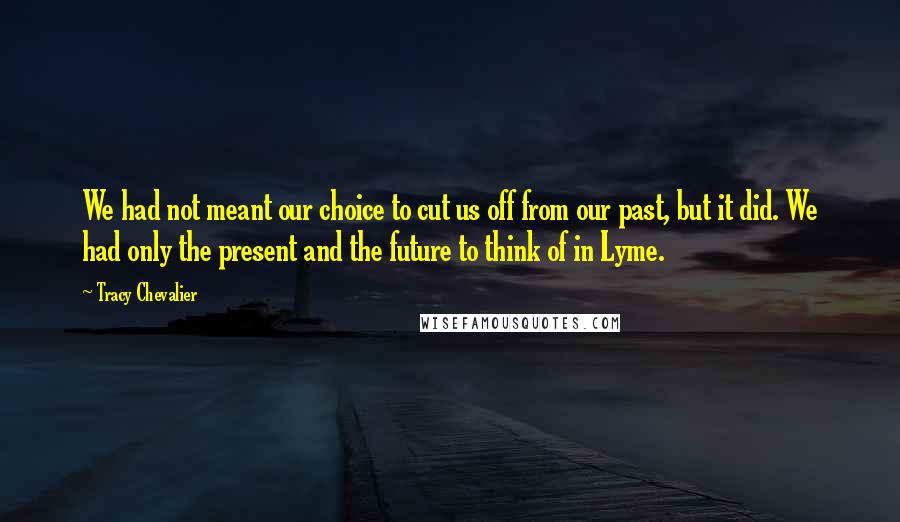Tracy Chevalier Quotes: We had not meant our choice to cut us off from our past, but it did. We had only the present and the future to think of in Lyme.
