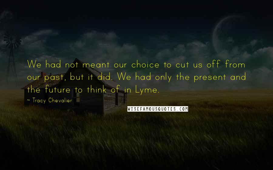Tracy Chevalier Quotes: We had not meant our choice to cut us off from our past, but it did. We had only the present and the future to think of in Lyme.