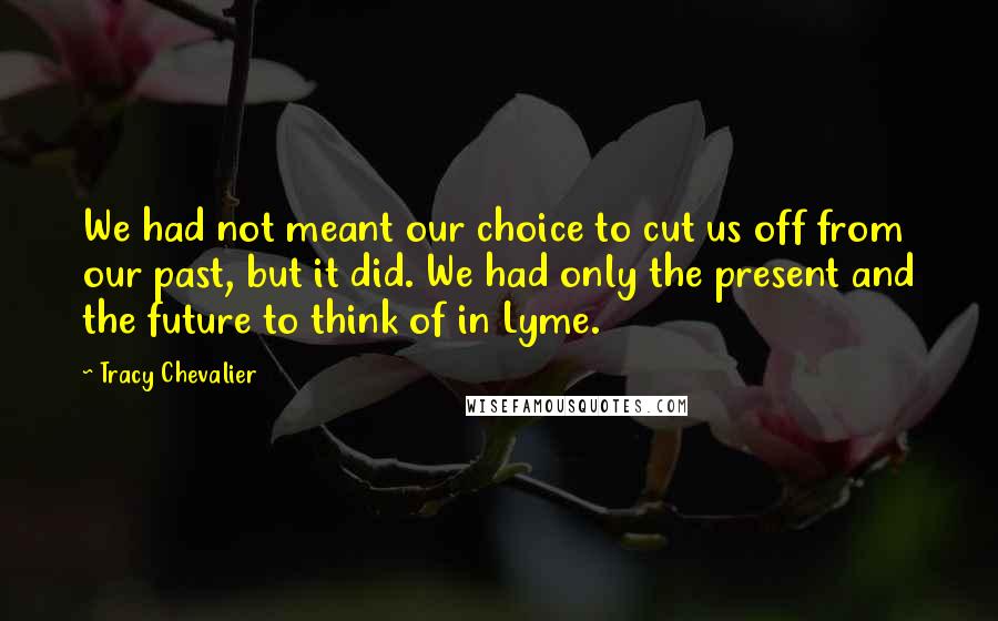 Tracy Chevalier Quotes: We had not meant our choice to cut us off from our past, but it did. We had only the present and the future to think of in Lyme.