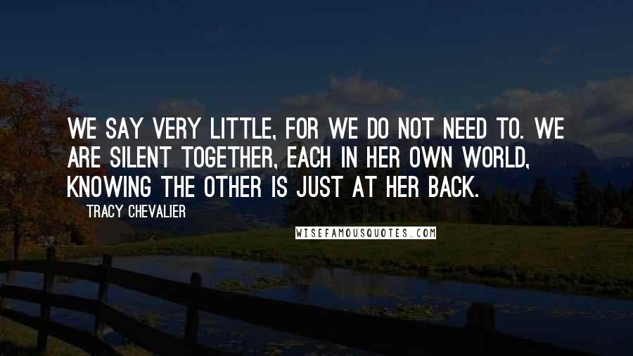 Tracy Chevalier Quotes: We say very little, for we do not need to. We are silent together, each in her own world, knowing the other is just at her back.