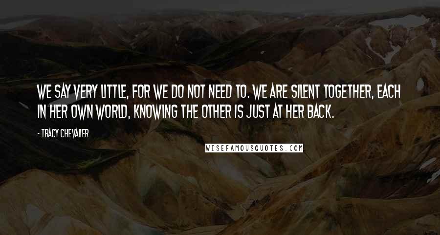 Tracy Chevalier Quotes: We say very little, for we do not need to. We are silent together, each in her own world, knowing the other is just at her back.