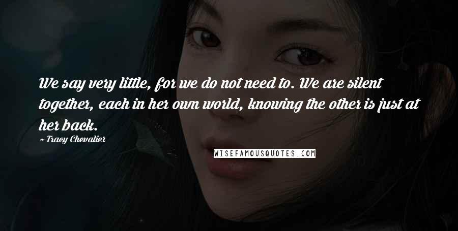 Tracy Chevalier Quotes: We say very little, for we do not need to. We are silent together, each in her own world, knowing the other is just at her back.