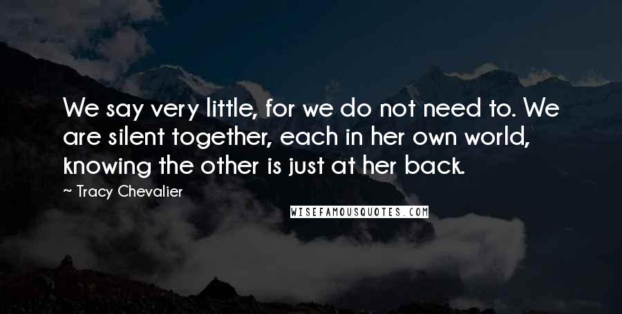 Tracy Chevalier Quotes: We say very little, for we do not need to. We are silent together, each in her own world, knowing the other is just at her back.